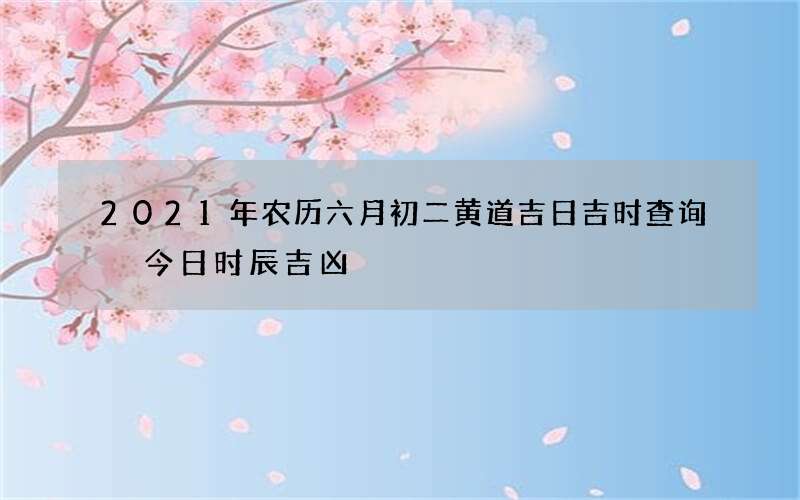 2021年农历六月初二黄道吉日吉时查询 今日时辰吉凶